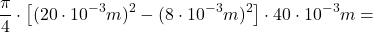 \[ \frac{\pi}{4} \cdot \left[ (20\cdot 10^{-3}m)^2 - (8\cdot 10^{-3}m)^2 \right] \cdot 40 \cdot 10^{-3} m= \]